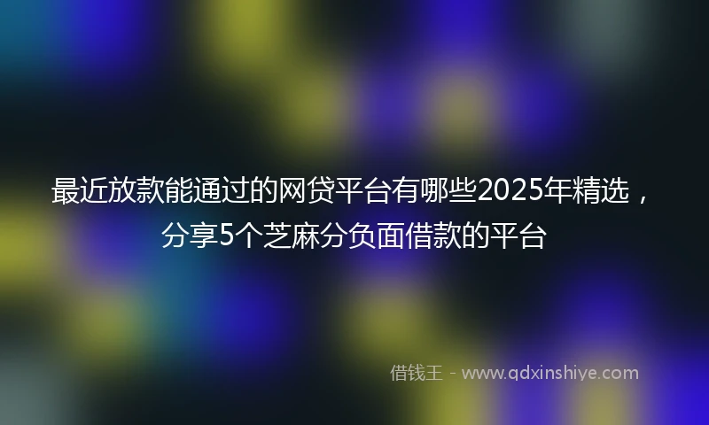 最近放款能通过的网贷平台有哪些2025年精选，分享5个芝麻分负面借款的平台