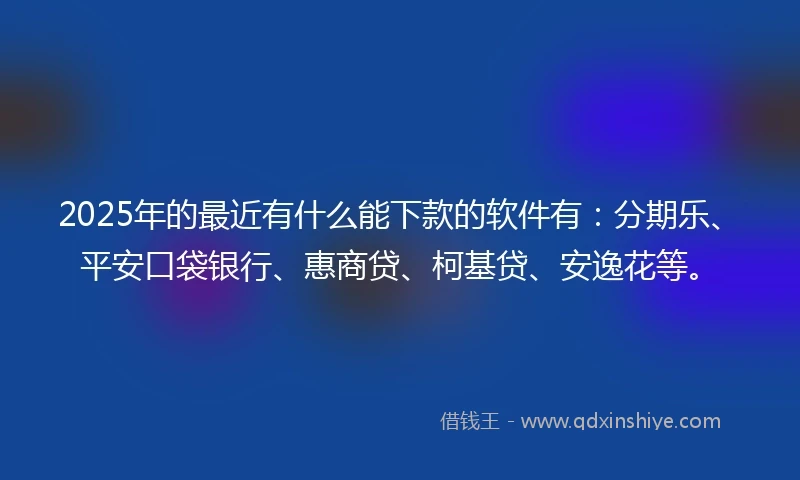 2025年的最近有什么能下款的软件有：分期乐、平安口袋银行、惠商贷、柯基贷、安逸花等。