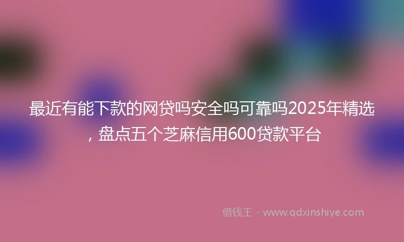 最近有能下款的网贷吗安全吗可靠吗2025年精选,盘点五个芝麻信用600贷款平台