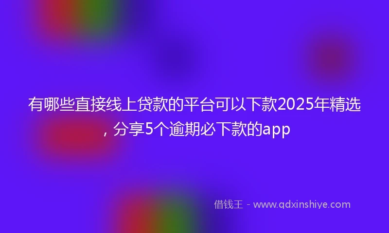 有哪些直接线上贷款的平台可以下款2025年精选，分享5个逾期必下款的app