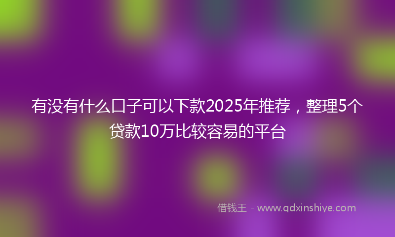 有没有什么口子可以下款2025年推荐，整理5个贷款10万比较容易的平台