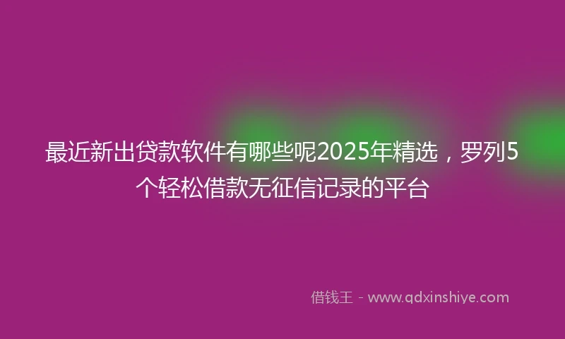 最近新出贷款软件有哪些呢2025年精选,罗列5个轻松借款无征信记录的平台