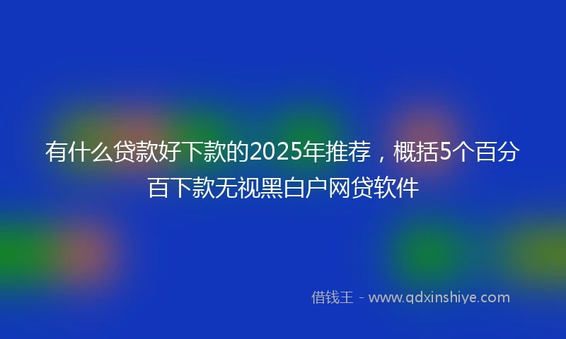 有什么贷款好下款的2025年推荐，概括5个百分百下款无视黑白户网贷软件