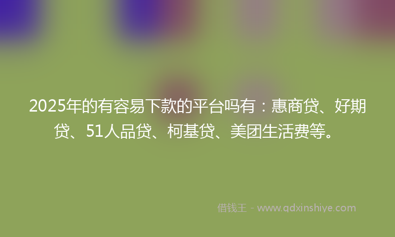 2025年的有容易下款的平台吗有：惠商贷、好期贷、51人品贷、柯基贷、美团生活费等。