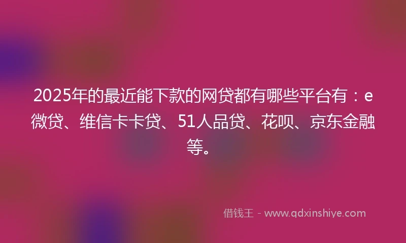 2025年的最近能下款的网贷都有哪些平台有：e微贷、维信卡卡贷、51人品贷、花呗、京东金融等。