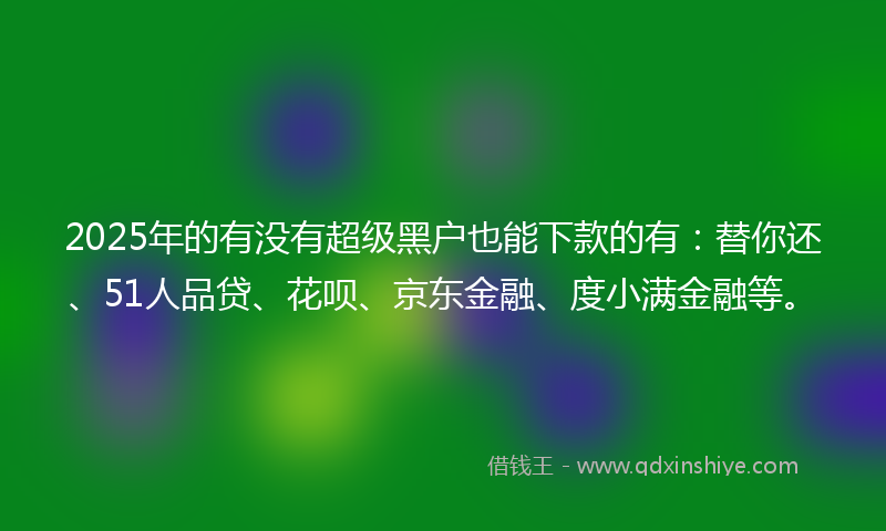 2025年的有没有超级黑户也能下款的有：替你还、51人品贷、花呗、京东金融、度小满金融等。