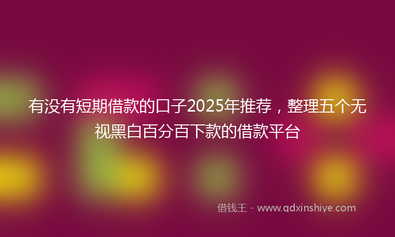 有没有短期借款的口子2025年推荐，整理五个无视黑白百分百下款的借款平台