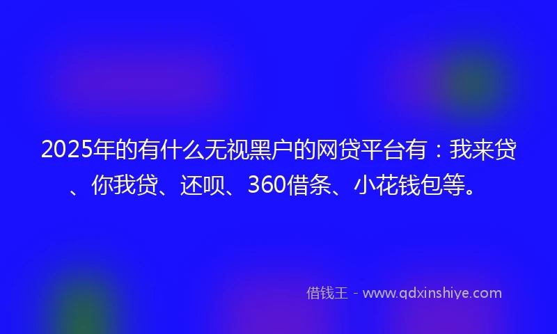 2025年的有什么无视黑户的网贷平台有：我来贷、你我贷、还呗、360借条、小花钱包等。