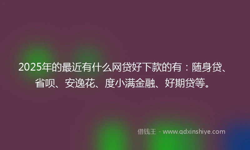 2025年的最近有什么网贷好下款的有：随身贷、省呗、安逸花、度小满金融、好期贷等。