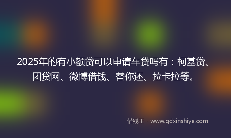 2025年的有小额贷可以申请车贷吗有：柯基贷、团贷网、微博借钱、替你还、拉卡拉等。