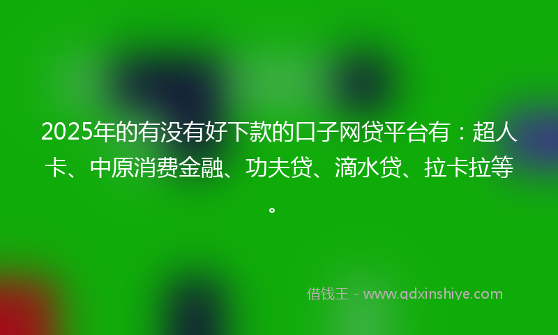 2025年的有没有好下款的口子网贷平台有：超人卡、中原消费金融、功夫贷、滴水贷、拉卡拉等。