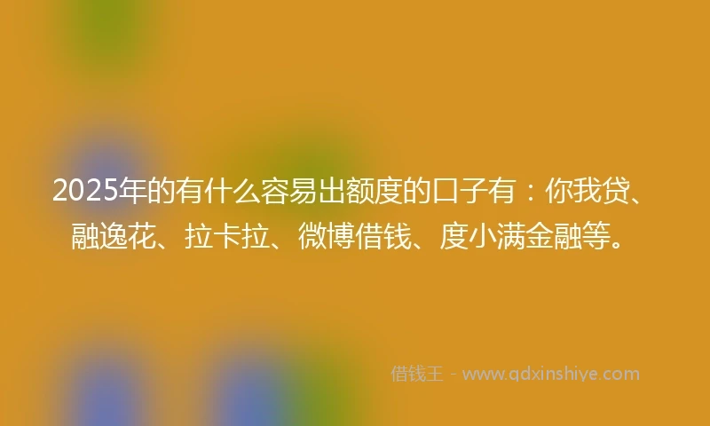 2025年的有什么容易出额度的口子有：你我贷、融逸花、拉卡拉、微博借钱、度小满金融等。