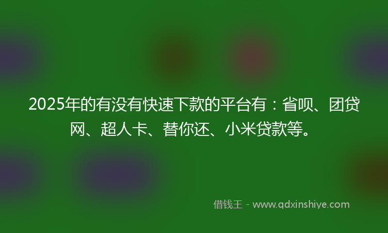 2025年的有没有快速下款的平台有：省呗、团贷网、超人卡、替你还、小米贷款等。