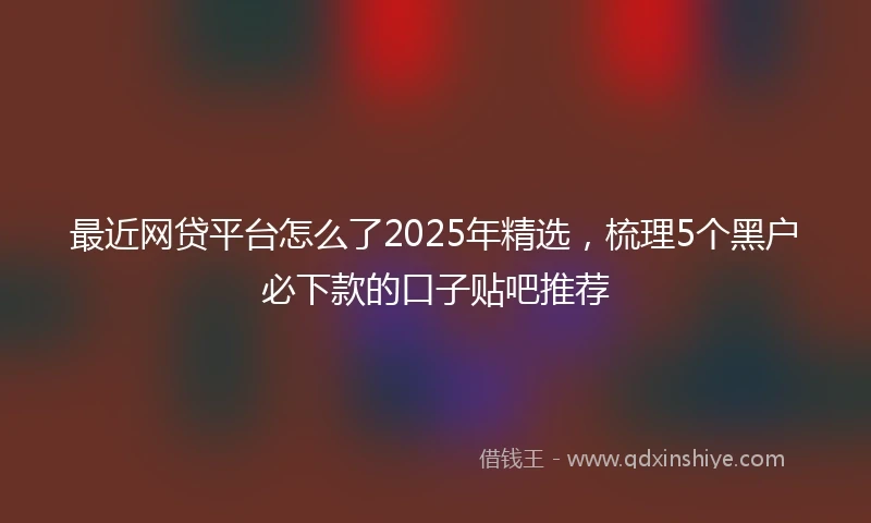 最近网贷平台怎么了2025年精选,梳理5个黑户必下款的口子贴吧推荐