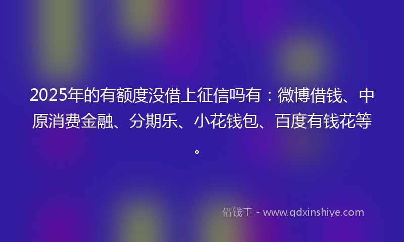 2025年的有额度没借上征信吗有：微博借钱、中原消费金融、分期乐、小花钱包、百度有钱花等。