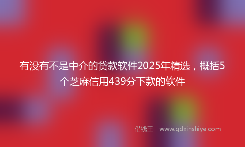 有没有不是中介的贷款软件2025年精选，概括5个芝麻信用439分下款的软件
