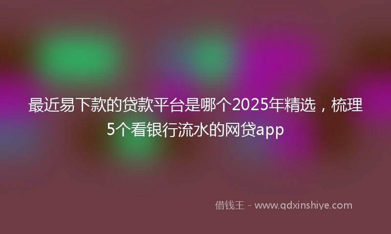 最近易下款的贷款平台是哪个2025年精选，梳理5个看银行流水的网贷app