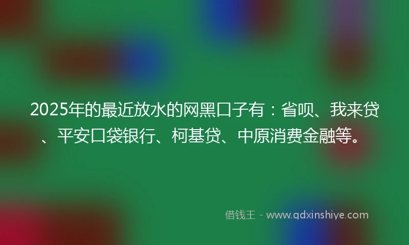2025年的最近放水的网黑口子有：省呗、我来贷、平安口袋银行、柯基贷、中原消费金融等。