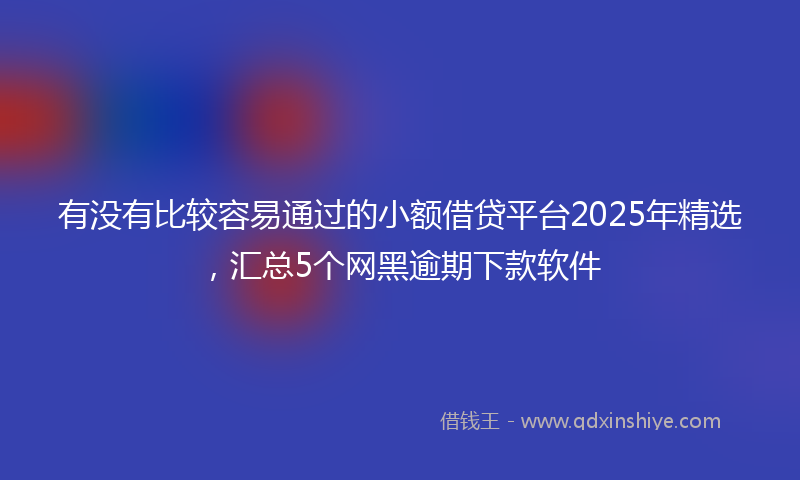 有没有比较容易通过的小额借贷平台2025年精选，汇总5个网黑逾期下款软件