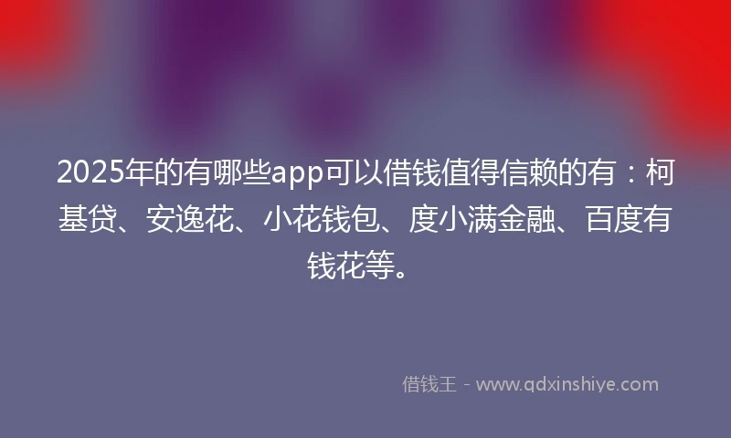 2025年的有哪些app可以借钱值得信赖的有：柯基贷、安逸花、小花钱包、度小满金融、百度有钱花等。