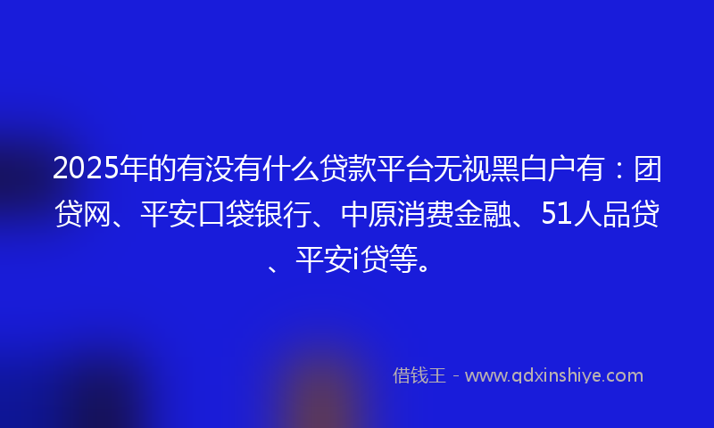 2025年的有没有什么贷款平台无视黑白户有：团贷网、平安口袋银行、中原消费金融、51人品贷、平安i贷等。