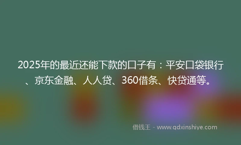 2025年的最近还能下款的口子有：平安口袋银行、京东金融、人人贷、360借条、快贷通等。