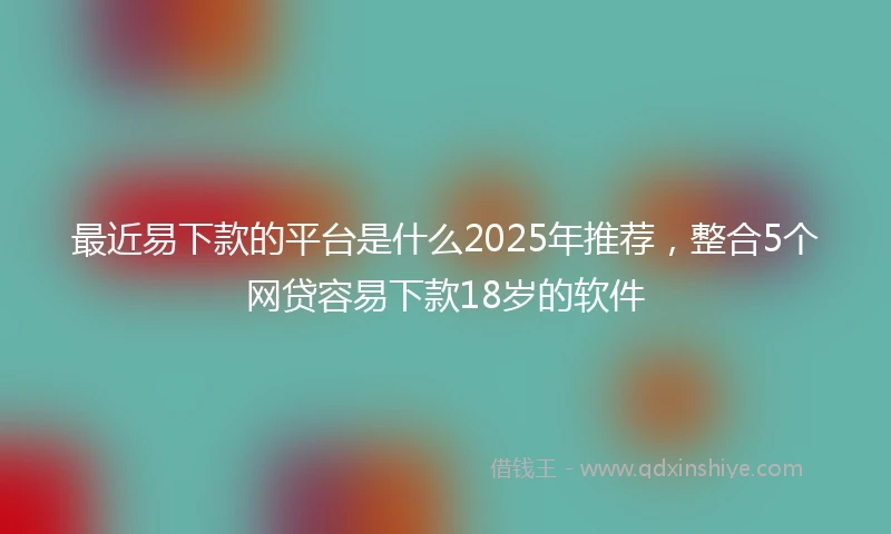最近易下款的平台是什么2025年推荐，整合5个网贷容易下款18岁的软件