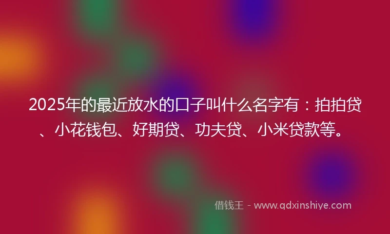2025年的最近放水的口子叫什么名字有：拍拍贷、小花钱包、好期贷、功夫贷、小米贷款等。
