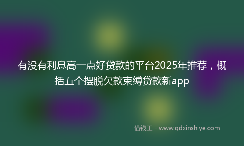 有没有利息高一点好贷款的平台2025年推荐，概括五个摆脱欠款束缚贷款新app