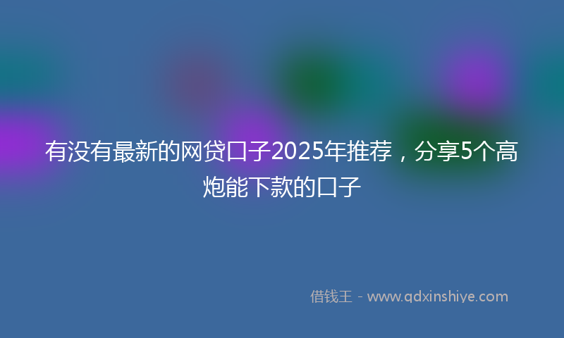 有没有最新的网贷口子2025年推荐，分享5个高炮能下款的口子