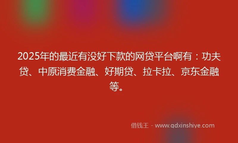 2025年的最近有没好下款的网贷平台啊有：功夫贷、中原消费金融、好期贷、拉卡拉、京东金融等。