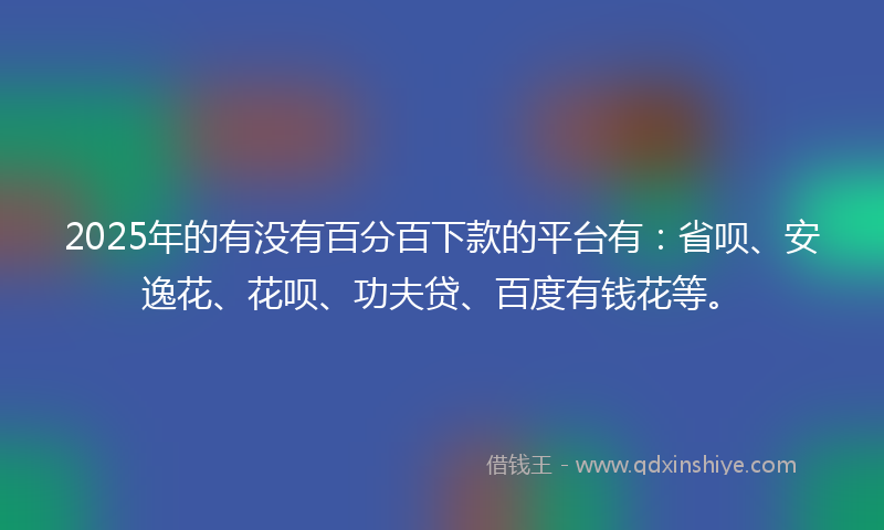2025年的有没有百分百下款的平台有：省呗、安逸花、花呗、功夫贷、百度有钱花等。