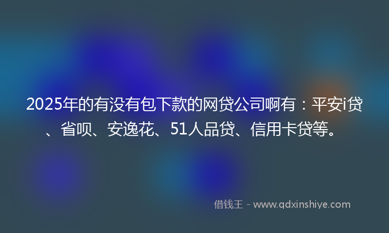 2025年的有没有包下款的网贷公司啊有：平安i贷、省呗、安逸花、51人品贷、信用卡贷等。