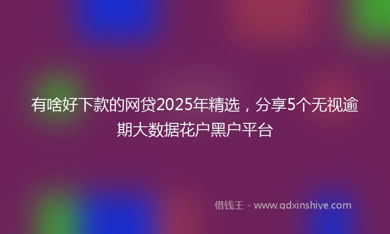 有啥好下款的网贷2025年精选，分享5个无视逾期大数据花户黑户平台