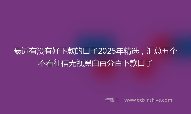 最近有没有好下款的口子2025年精选,汇总五个不看征信无视黑白百分百下款口子