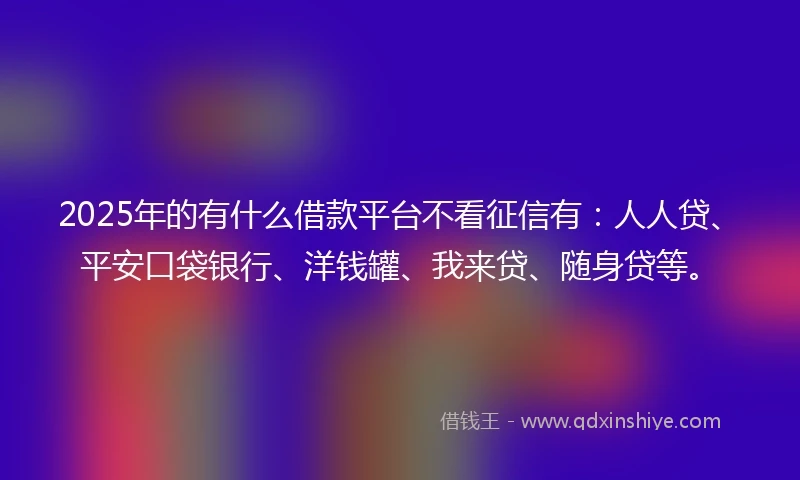 2025年的有什么借款平台不看征信有：人人贷、平安口袋银行、洋钱罐、我来贷、随身贷等。