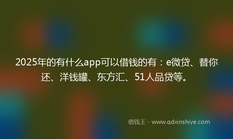 2025年的有什么app可以借钱的有：e微贷、替你还、洋钱罐、东方汇、51人品贷等。