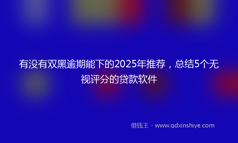 有没有双黑逾期能下的2025年推荐，总结5个无视评分的贷款软件
