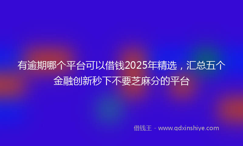 有逾期哪个平台可以借钱2025年精选，汇总五个金融创新秒下不要芝麻分的平台