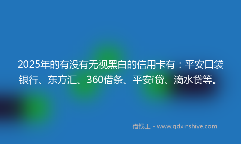 2025年的有没有无视黑白的信用卡有：平安口袋银行、东方汇、360借条、平安i贷、滴水贷等。