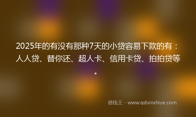 2025年的有没有那种7天的小贷容易下款的有：人人贷、替你还、超人卡、信用卡贷、拍拍贷等。