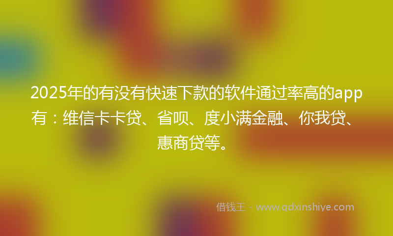2025年的有没有快速下款的软件通过率高的app有：维信卡卡贷、省呗、度小满金融、你我贷、惠商贷等。