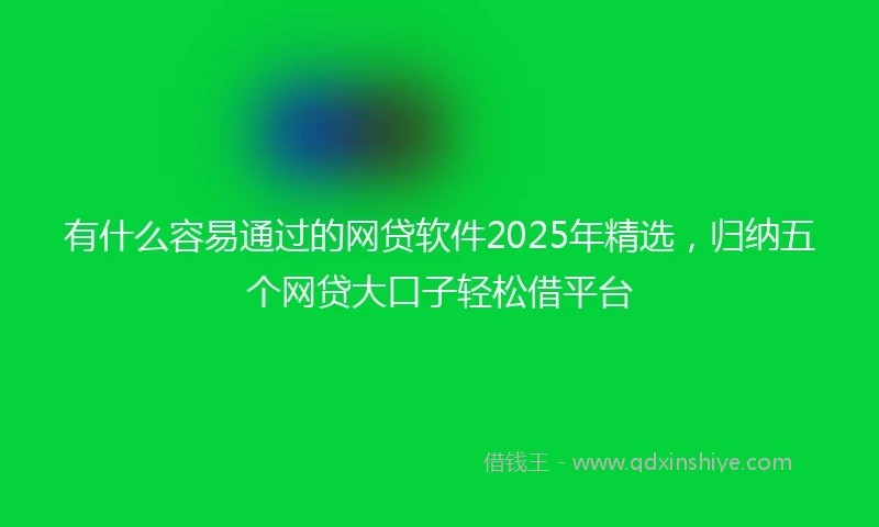 有什么容易通过的网贷软件2025年精选，归纳五个网贷大口子轻松借平台