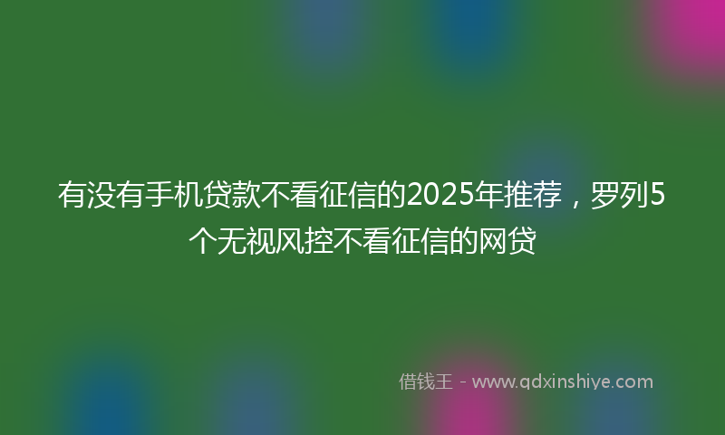 有没有手机贷款不看征信的2025年推荐，罗列5个无视风控不看征信的网贷