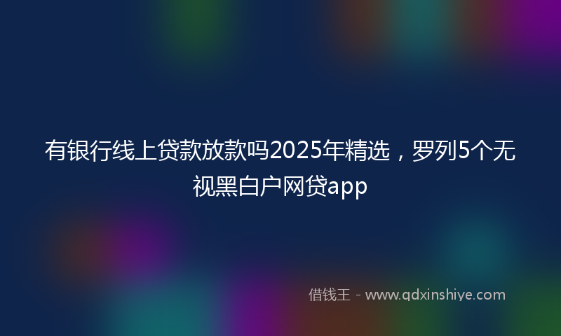 有银行线上贷款放款吗2025年精选，罗列5个无视黑白户网贷app