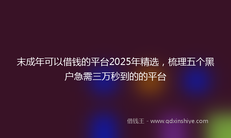 末成年可以借钱的平台2025年精选，梳理五个黑户急需三万秒到的的平台