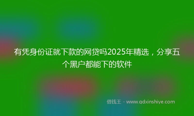 有凭身份证就下款的网贷吗2025年精选，分享五个黑户都能下的软件