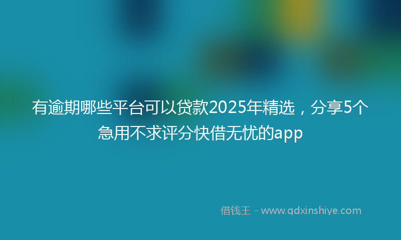 有逾期哪些平台可以贷款2025年精选，分享5个急用不求评分快借无忧的app