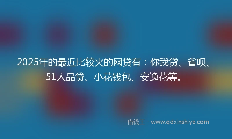 2025年的最近比较火的网贷有:你我贷、省呗、51人品贷、小花钱包、安逸花等。