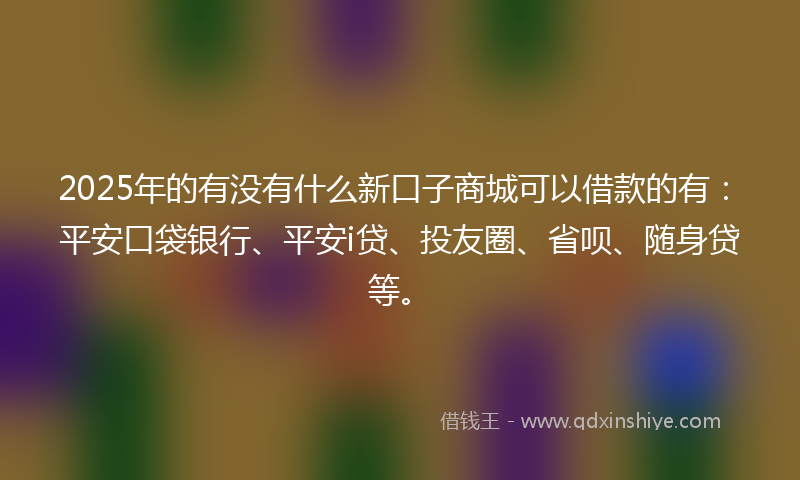 2025年的有没有什么新口子商城可以借款的有：平安口袋银行、平安i贷、投友圈、省呗、随身贷等。